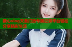 糖心vlog天美打造专属记录平台轻松分享精彩生活