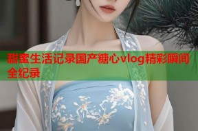 甜蜜生活记录国产糖心vlog精彩瞬间全纪录