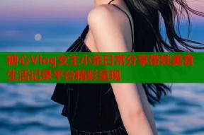 糖心Vlog女主小余日常分享带娃美食生活记录平台精彩呈现