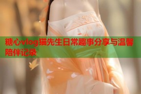 糖心vlog猫先生日常趣事分享与温馨陪伴记录