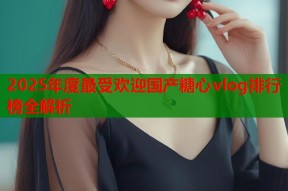 2025年度最受欢迎国产糖心vlog排行榜全解析