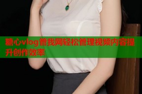 糖心vlog管我网轻松管理视频内容提升创作效率