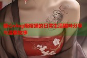糖心vlog晓晗猫的日常生活趣味分享与温馨故事