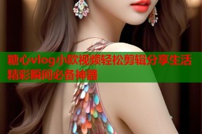 糖心vlog小欧视频轻松剪辑分享生活精彩瞬间必备神器