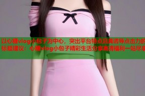 以心糖vlog小包子为中心，突出平台特点且具诱导点击力的标题建议：心糖vlog小包子精彩生活分享高清福利一站尽享