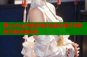糖心vlog游戏攻略合集轻松提升操作技巧和创意灵感