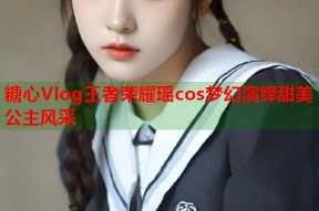 糖心Vlog王者荣耀瑶cos梦幻演绎甜美公主风采