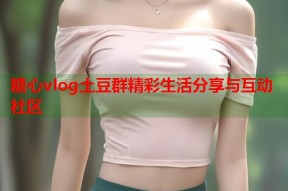 糖心vlog土豆群精彩生活分享与互动社区