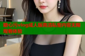 糖心污vlog成人版高清私密内容无限观看体验