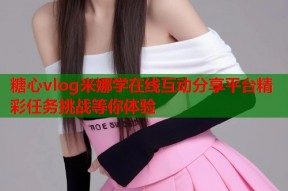 糖心vlog米娜学在线互动分享平台精彩任务挑战等你体验