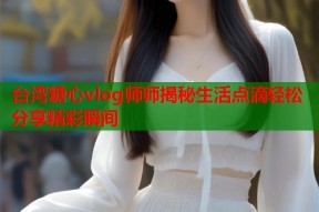 台湾糖心vlog师师揭秘生活点滴轻松分享精彩瞬间