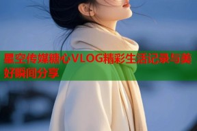 星空传媒糖心VLOG精彩生活记录与美好瞬间分享
