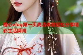 糖心vlog第一页高清体验轻松分享精彩生活瞬间