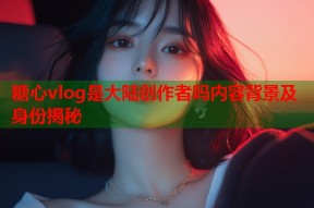 糖心vlog是大陆创作者吗内容背景及身份揭秘