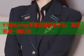 91糖心vlog苹果直播带货平台，高清资源一网打尽
