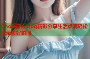 Chole糖心vlog精彩分享生活点滴轻松记录美好瞬间