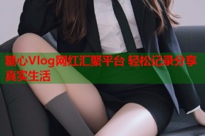 糖心Vlog网红汇聚平台 轻松记录分享真实生活