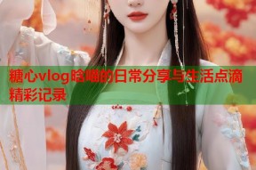糖心vlog晗喵的日常分享与生活点滴精彩记录