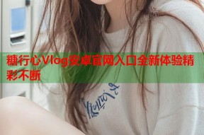 糖行心Vlog安卓官网入口全新体验精彩不断