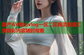 国产AV糖心vlog一区二区高清资源汇聚精彩内容随时观看
