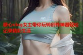 糖心vlog女主带你玩转创作神器轻松记录精彩生活