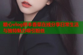 糖心vlog桥本香菜在线分享日常生活与独特魅力吸引粉丝