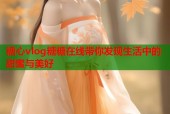 糖心vlog糖糖在线带你发现生活中的甜蜜与美好