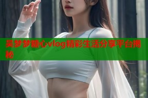 吴梦梦糖心vlog精彩生活分享平台揭秘