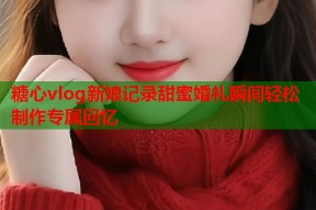 糖心vlog新娘记录甜蜜婚礼瞬间轻松制作专属回忆