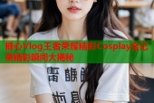 糖心Vlog王者荣耀精彩Cosplay全记录精彩瞬间大揭秘