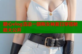 糖心vlog清凉一旗袍女神夏日穿搭秘籍大公开
