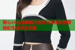 糖心vlog管网助力创作分享轻松管理精彩生活尽在掌握