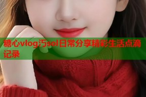糖心vlog汅sol日常分享精彩生活点滴记录