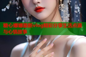 糖心娜娜最新vlog精彩分享生活点滴与心情故事