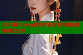 2022糖心vlog精彩内容全览与网站最新动态分享
