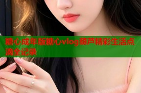 糖心成年版糖心vlog葫芦精彩生活点滴全记录