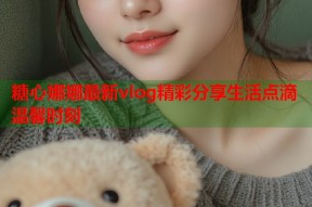 糖心娜娜最新vlog精彩分享生活点滴温馨时刻