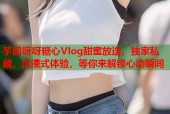 芋圆呀呀糖心Vlog甜蜜放送，独家私藏，沉浸式体验，等你来解锁心动瞬间