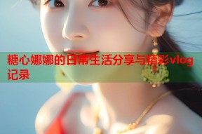 糖心娜娜的日常生活分享与精彩vlog记录