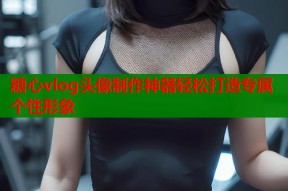 糖心vlog头像制作神器轻松打造专属个性形象