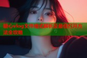 糖心vlog文件格式解析及最佳打开方法全攻略