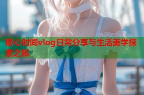 糖心时间vlog日常分享与生活美学探索之旅
