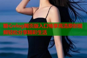 糖心vlog网页版入口畅享高清原创视频轻松分享精彩生活