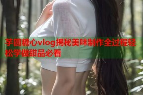 芋圆糖心vlog揭秘美味制作全过程轻松学做甜品必看