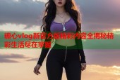 糖心vlog新官方版精彩内容全揭秘精彩生活尽在掌握