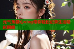 元气兔糖心vlog带你轻松记录生活精彩瞬间