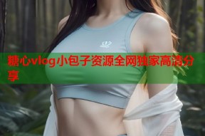 糖心vlog小包子资源全网独家高清分享