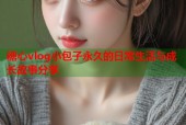 糖心vlog小包子永久的日常生活与成长故事分享