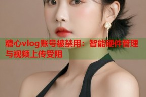 糖心vlog账号被禁用：智能硬件管理与视频上传受阻