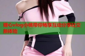 糖心vlog小桃带你畅享互动分享社交新体验